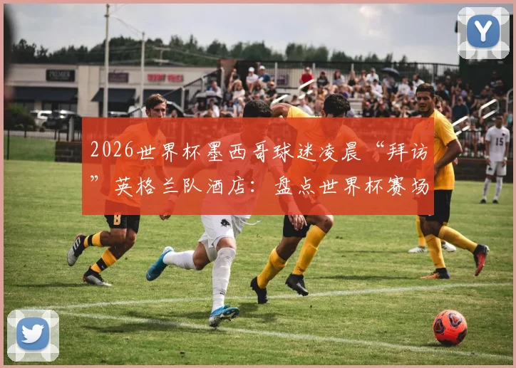 2026世界杯墨西哥球迷凌晨“拜访”英格兰队酒店:盘点世界杯赛场外的经典球迷干扰战术与球队应对策略