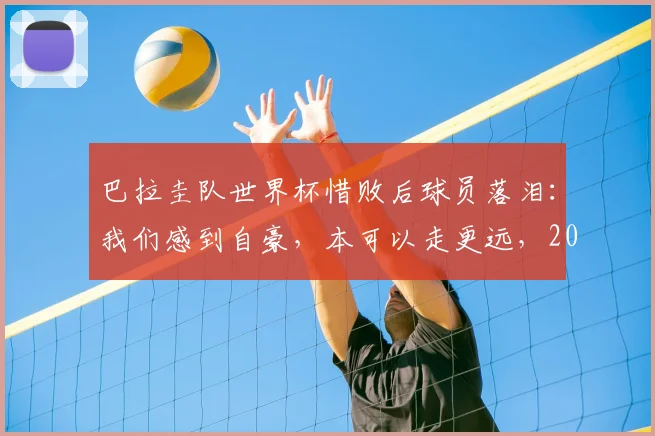巴拉圭队世界杯惜败后球员落泪：我们感到自豪，本可以走更远，2026年阵容分析与未来展望
